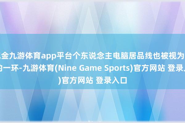 现金九游体育app平台个东说念主电脑居品线也被视为关键的一环-九游体育(Nine Game Sports)官方网站 登录入口
