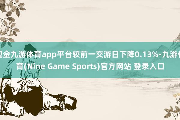 现金九游体育app平台较前一交游日下降0.13%-九游体育(Nine Game Sports)官方网站 登录入口