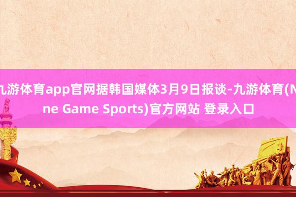 九游体育app官网据韩国媒体3月9日报谈-九游体育(Nine Game Sports)官方网站 登录入口