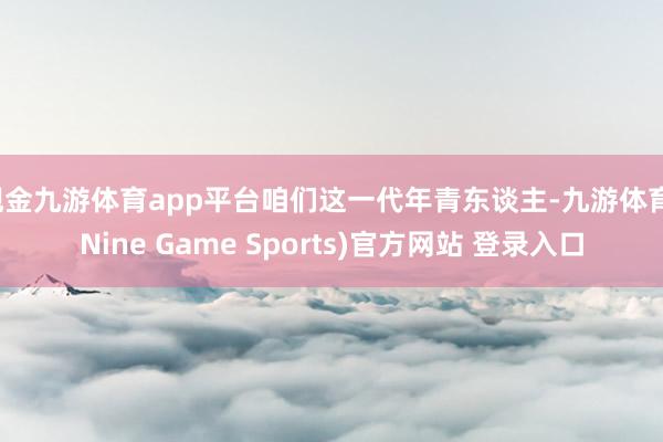 现金九游体育app平台咱们这一代年青东谈主-九游体育(Nine Game Sports)官方网站 登录入口