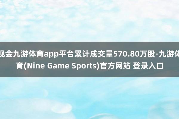 现金九游体育app平台累计成交量570.80万股-九游体育(Nine Game Sports)官方网站 登录入口