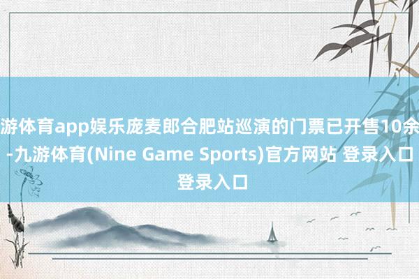 九游体育app娱乐庞麦郎合肥站巡演的门票已开售10余天-九游体育(Nine Game Sports)官方网站 登录入口