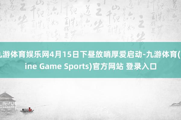 九游体育娱乐网4月15日下昼放哨厚爱启动-九游体育(Nine Game Sports)官方网站 登录入口