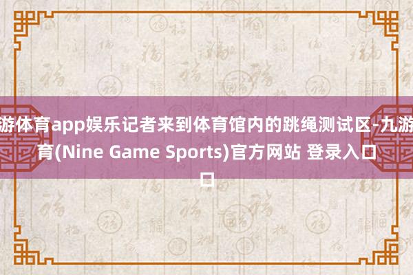 九游体育app娱乐记者来到体育馆内的跳绳测试区-九游体育(Nine Game Sports)官方网站 登录入口