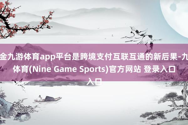 现金九游体育app平台是跨境支付互联互通的新后果-九游体育(Nine Game Sports)官方网站 登录入口