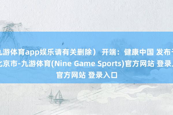 九游体育app娱乐请有关删除） 开端：健康中国 发布于：北京市-九游体育(Nine Game Sports)官方网站 登录入口