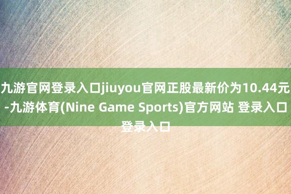 九游官网登录入口jiuyou官网正股最新价为10.44元-九游体育(Nine Game Sports)官方网站 登录入口
