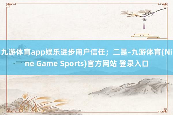 九游体育app娱乐进步用户信任；　　二是-九游体育(Nine Game Sports)官方网站 登录入口