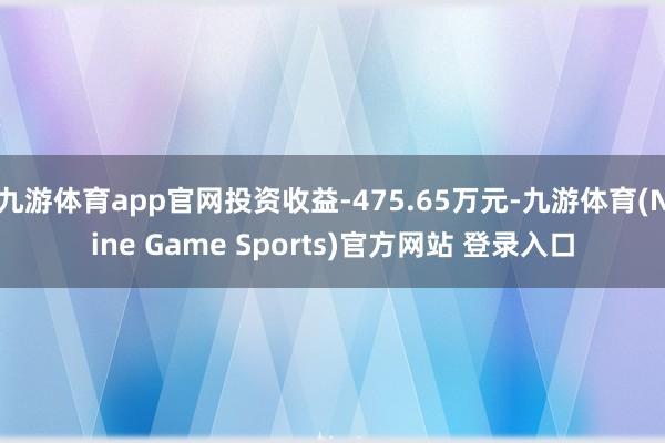 九游体育app官网投资收益-475.65万元-九游体育(Nine Game Sports)官方网站 登录入口