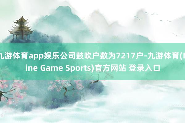 九游体育app娱乐公司鼓吹户数为7217户-九游体育(Nine Game Sports)官方网站 登录入口