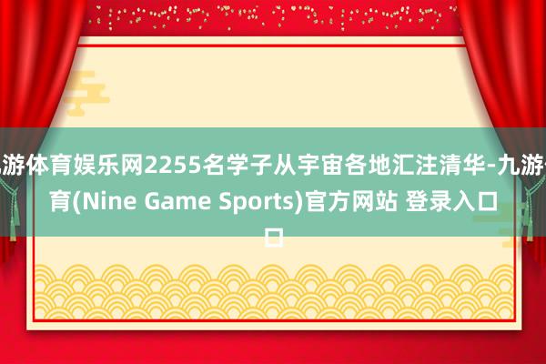 九游体育娱乐网2255名学子从宇宙各地汇注清华-九游体育(Nine Game Sports)官方网站 登录入口