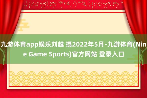 九游体育app娱乐刘越 摄2022年5月-九游体育(Nine Game Sports)官方网站 登录入口