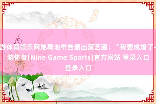 九游体育娱乐网她蓦地布告退出演艺圈：“我要成婚了-九游体育(Nine Game Sports)官方网站 登录入口