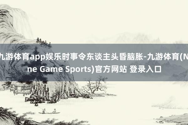 九游体育app娱乐时事令东谈主头昏脑胀-九游体育(Nine Game Sports)官方网站 登录入口