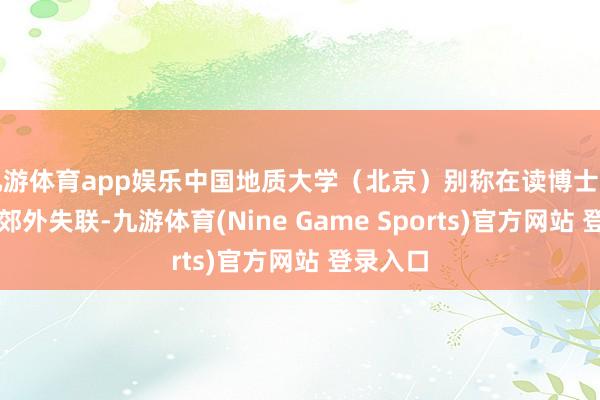 九游体育app娱乐中国地质大学（北京）别称在读博士生在西藏郊外失联-九游体育(Nine Game Sports)官方网站 登录入口
