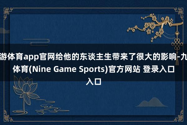 九游体育app官网给他的东谈主生带来了很大的影响-九游体育(Nine Game Sports)官方网站 登录入口
