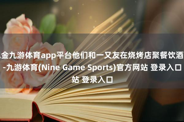 现金九游体育app平台他们和一又友在烧烤店聚餐饮酒后-九游体育(Nine Game Sports)官方网站 登录入口