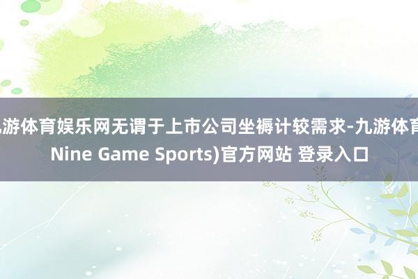 九游体育娱乐网无谓于上市公司坐褥计较需求-九游体育(Nine Game Sports)官方网站 登录入口