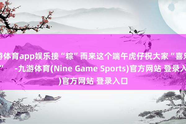九游体育app娱乐接“粽”而来这个端午虎仔祝大家“喜乐安康” -九游体育(Nine Game Sports)官方网站 登录入口