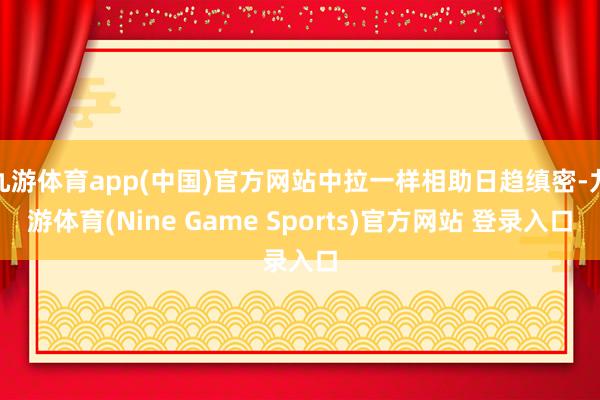 九游体育app(中国)官方网站中拉一样相助日趋缜密-九游体育(Nine Game Sports)官方网站 登录入口