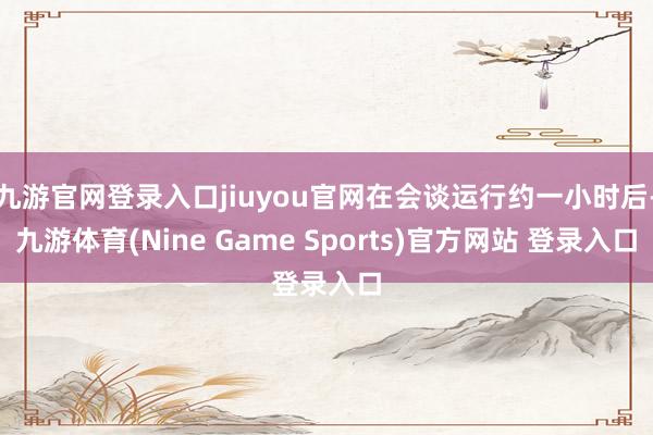九游官网登录入口jiuyou官网在会谈运行约一小时后-九游体育(Nine Game Sports)官方网站 登录入口