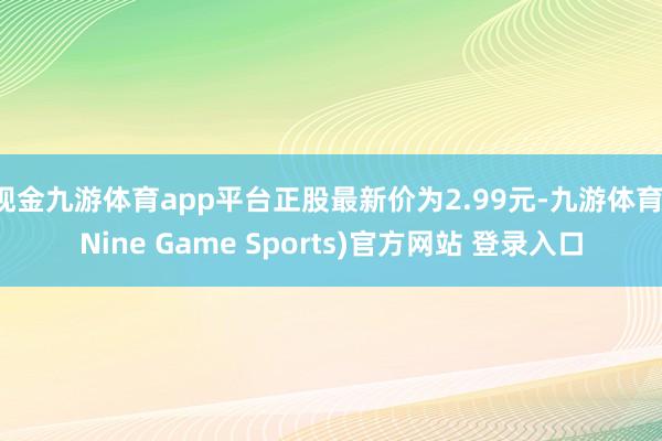 现金九游体育app平台正股最新价为2.99元-九游体育(Nine Game Sports)官方网站 登录入口