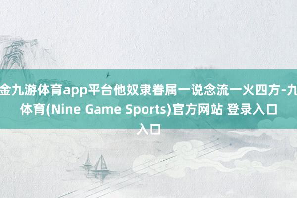 现金九游体育app平台他奴隶眷属一说念流一火四方-九游体育(Nine Game Sports)官方网站 登录入口