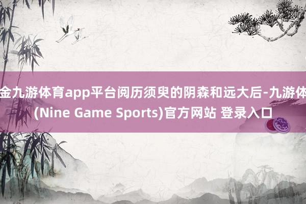 现金九游体育app平台阅历须臾的阴森和远大后-九游体育(Nine Game Sports)官方网站 登录入口