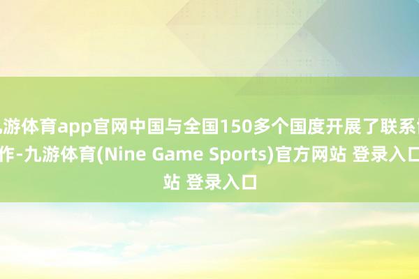 九游体育app官网中国与全国150多个国度开展了联系协作-九游体育(Nine Game Sports)官方网站 登录入口