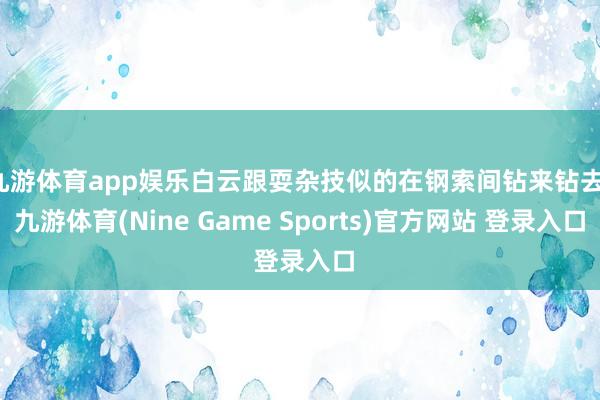 九游体育app娱乐白云跟耍杂技似的在钢索间钻来钻去-九游体育(Nine Game Sports)官方网站 登录入口