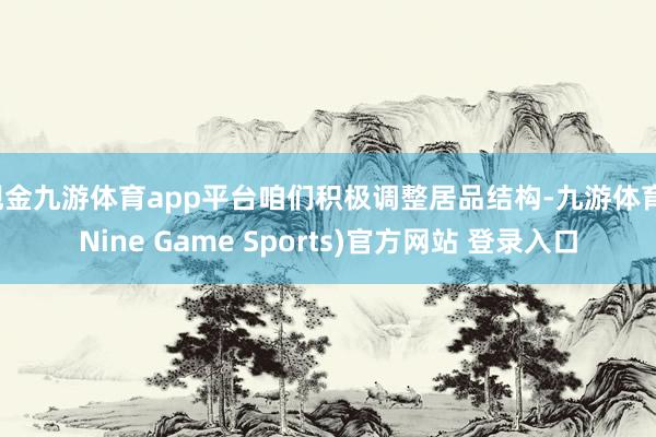 现金九游体育app平台咱们积极调整居品结构-九游体育(Nine Game Sports)官方网站 登录入口