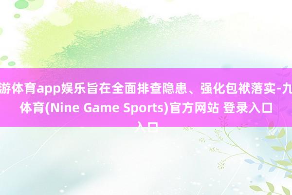 九游体育app娱乐旨在全面排查隐患、强化包袱落实-九游体育(Nine Game Sports)官方网站 登录入口