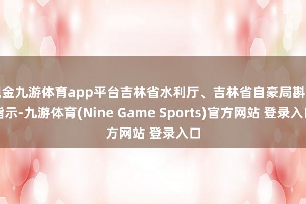 现金九游体育app平台吉林省水利厅、吉林省自豪局斟酌指示-九游体育(Nine Game Sports)官方网站 登录入口