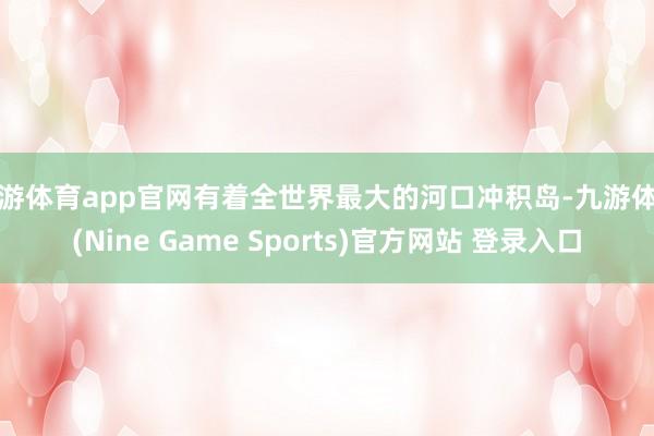 九游体育app官网有着全世界最大的河口冲积岛-九游体育(Nine Game Sports)官方网站 登录入口