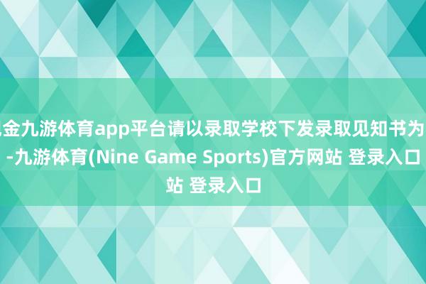 现金九游体育app平台请以录取学校下发录取见知书为准-九游体育(Nine Game Sports)官方网站 登录入口