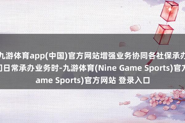 九游体育app(中国)官方网站增强业务协同各社保承办机构和受理部门日常承办业务时-九游体育(Nine Game Sports)官方网站 登录入口