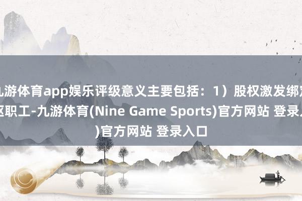九游体育app娱乐评级意义主要包括:1)股权激发绑定中枢职工-九游体育(Nine Game Sports)官方网站 登录入口