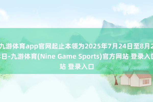 九游体育app官网起止本领为2025年7月24日至8月23日-九游体育(Nine Game Sports)官方网站 登录入口