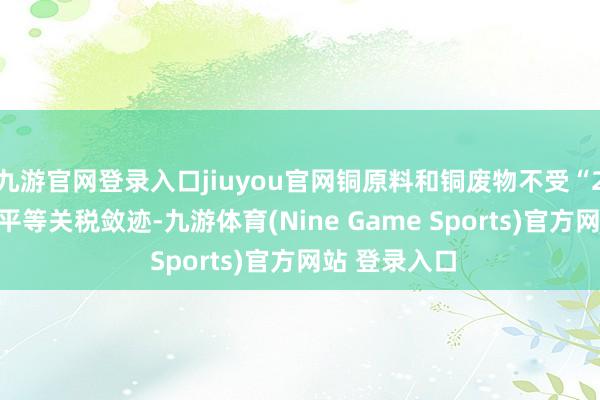 九游官网登录入口jiuyou官网铜原料和铜废物不受“232条件”或平等关税敛迹-九游体育(Nine Game Sports)官方网站 登录入口