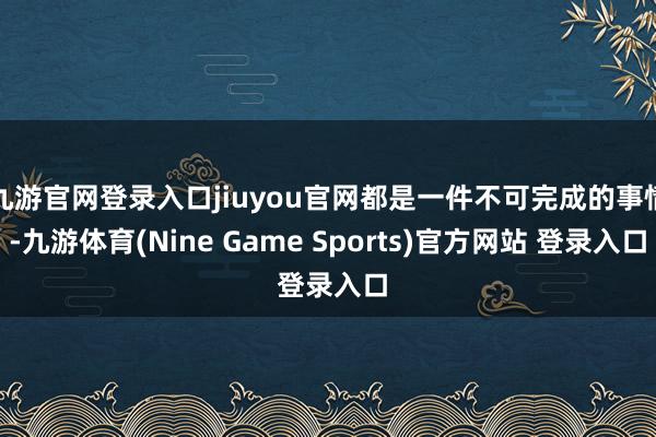九游官网登录入口jiuyou官网都是一件不可完成的事情-九游体育(Nine Game Sports)官方网站 登录入口