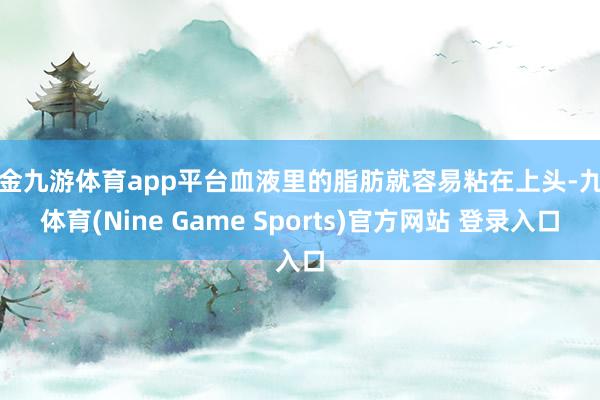 现金九游体育app平台血液里的脂肪就容易粘在上头-九游体育(Nine Game Sports)官方网站 登录入口