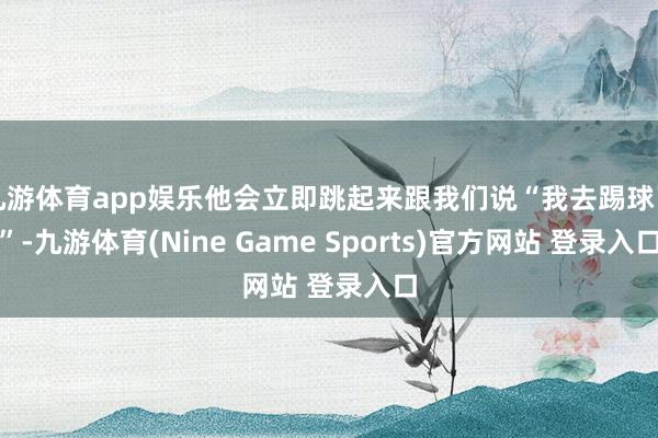 九游体育app娱乐他会立即跳起来跟我们说“我去踢球了”-九游体育(Nine Game Sports)官方网站 登录入口