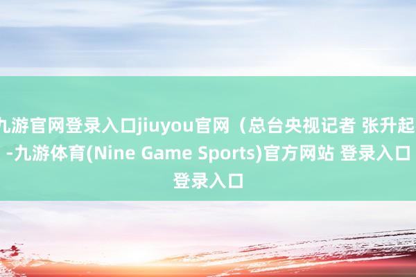 九游官网登录入口jiuyou官网（总台央视记者 张升起）-九游体育(Nine Game Sports)官方网站 登录入口