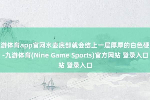 九游体育app官网水壶底部就会结上一层厚厚的白色硬块-九游体育(Nine Game Sports)官方网站 登录入口