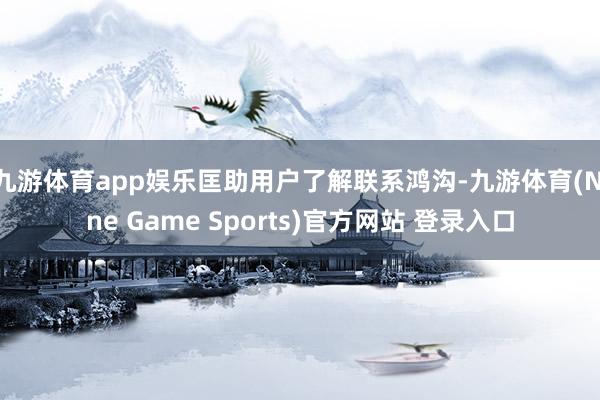 九游体育app娱乐匡助用户了解联系鸿沟-九游体育(Nine Game Sports)官方网站 登录入口