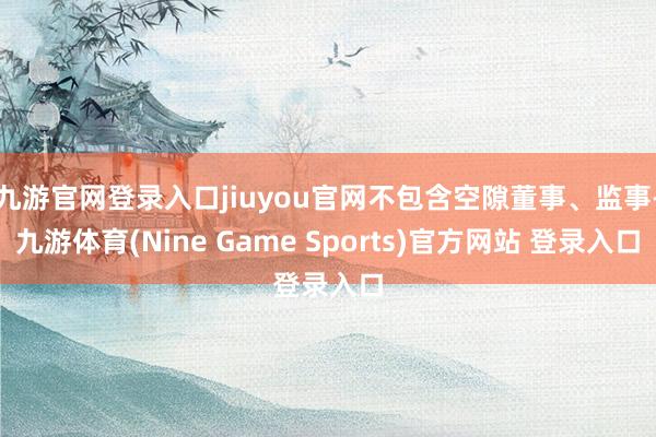 九游官网登录入口jiuyou官网不包含空隙董事、监事-九游体育(Nine Game Sports)官方网站 登录入口