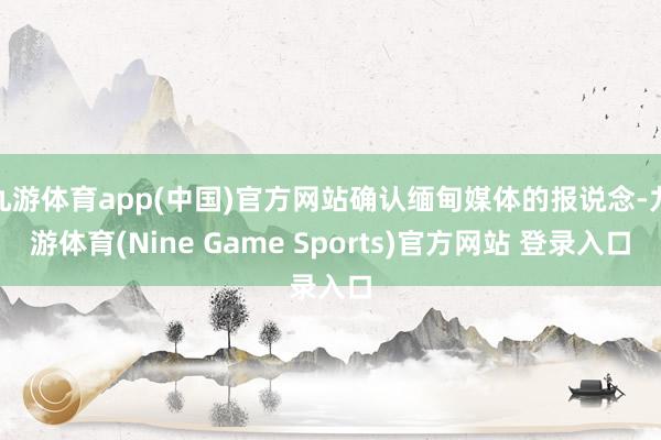九游体育app(中国)官方网站确认缅甸媒体的报说念-九游体育(Nine Game Sports)官方网站 登录入口