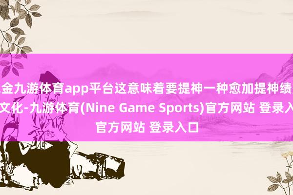现金九游体育app平台这意味着要提神一种愈加提神绩效的文化-九游体育(Nine Game Sports)官方网站 登录入口