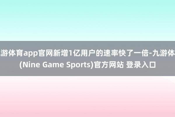 九游体育app官网新增1亿用户的速率快了一倍-九游体育(Nine Game Sports)官方网站 登录入口