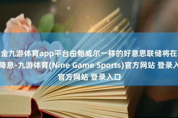 现金九游体育app平台由鲍威尔一样的好意思联储将在本月降息-九游体育(Nine Game Sports)官方网站 登录入口